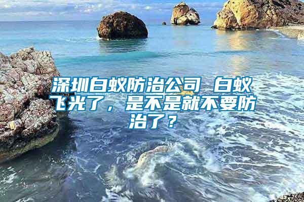 深圳白蟻防治公司 白蟻飛光了，是不是就不要防治了？