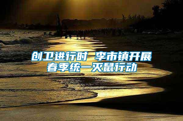 創(chuàng)衛(wèi)進行時 李市鎮(zhèn)開展春季統(tǒng)一滅鼠行動